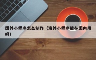 海门国外小程序怎么制作（海外小程序能在国内用吗）
